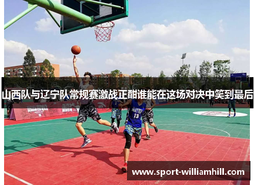 山西队与辽宁队常规赛激战正酣谁能在这场对决中笑到最后